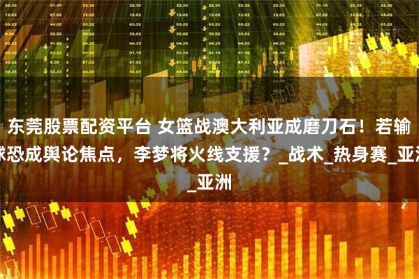 东莞股票配资平台 女篮战澳大利亚成磨刀石！若输球恐成舆论焦点，李梦将火线支援？_战术_热身赛_亚洲