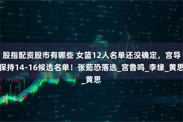 股指配资股市有哪些 女篮12人名单还没确定，宫导保持14-16候选名单！张茹恐落选_宫鲁鸣_李缘_黄思
