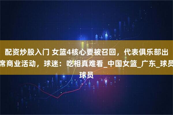 配资炒股入门 女篮4核心要被召回，代表俱乐部出席商业活动，球迷：吃相真难看_中国女篮_广东_球员