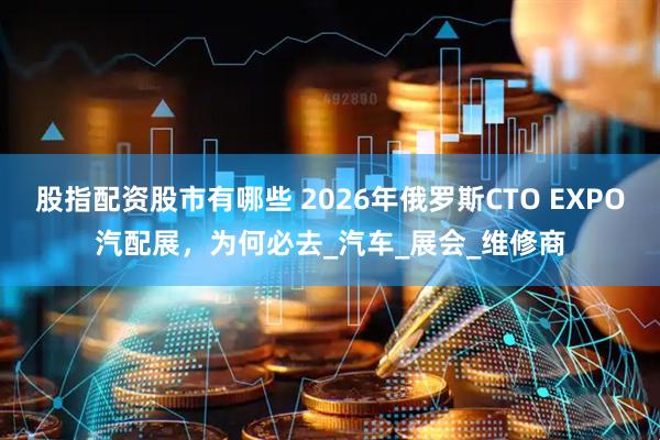 股指配资股市有哪些 2026年俄罗斯CTO EXPO汽配展，为何必去_汽车_展会_维修商