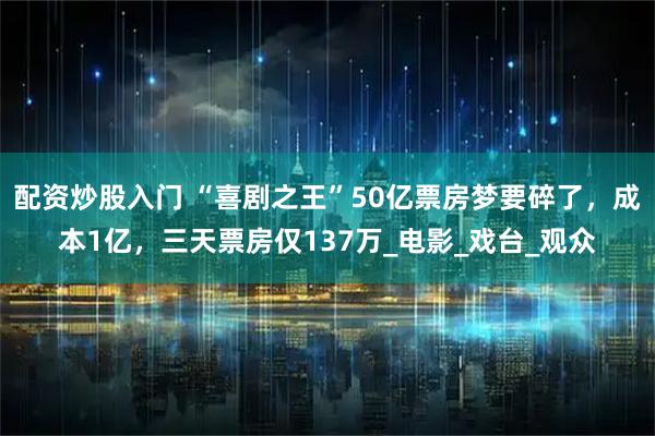 配资炒股入门 “喜剧之王”50亿票房梦要碎了，成本1亿，三天票房仅137万_电影_戏台_观众