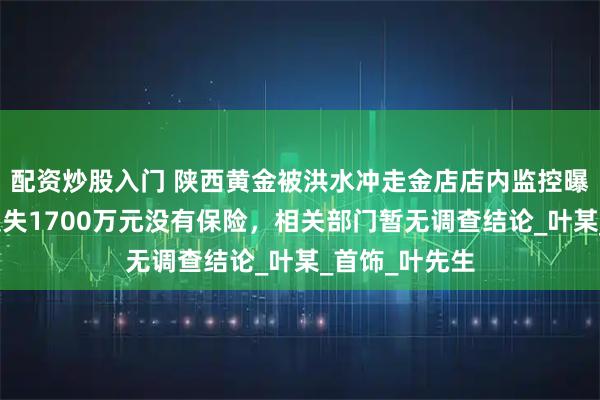 配资炒股入门 陕西黄金被洪水冲走金店店内监控曝光！老板称损失1700万元没有保险，相关部门暂无调查结论_叶某_首饰_叶先生