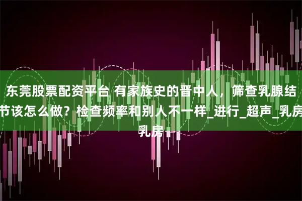 东莞股票配资平台 有家族史的晋中人，筛查乳腺结节该怎么做？检查频率和别人不一样_进行_超声_乳房