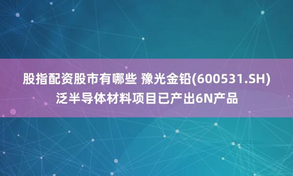 股指配资股市有哪些 豫光金铅(600531.SH)泛半导体材料项目已产出6N产品