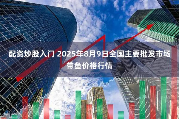 配资炒股入门 2025年8月9日全国主要批发市场带鱼价格行情