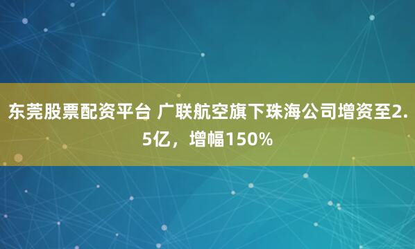 东莞股票配资平台 广联航空旗下珠海公司增资至2.5亿，增幅150%