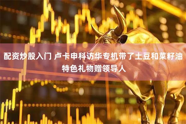 配资炒股入门 卢卡申科访华专机带了土豆和菜籽油 特色礼物赠领导人