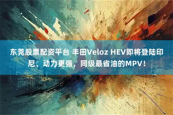 东莞股票配资平台 丰田Veloz HEV即将登陆印尼、动力更强,同级最省油的MPV!