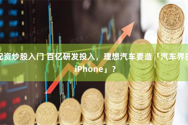 配资炒股入门 百亿研发投入，理想汽车要造「汽车界的 iPhone」？