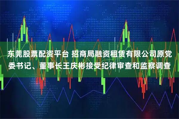 东莞股票配资平台 招商局融资租赁有限公司原党委书记、董事长王庆彬接受纪律审查和监察调查