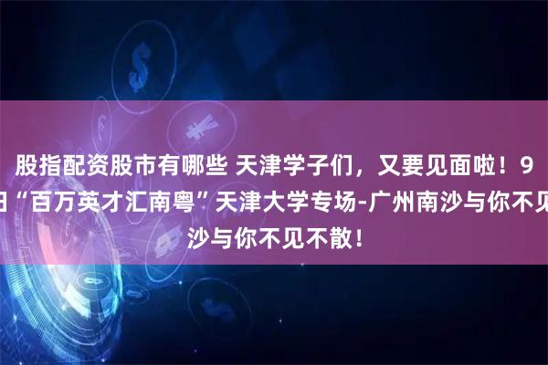 股指配资股市有哪些 天津学子们，又要见面啦！9月24日“百万英才汇南粤”天津大学专场-广州南沙与你不见不散！