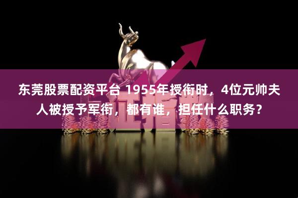 东莞股票配资平台 1955年授衔时，4位元帅夫人被授予军衔，都有谁，担任什么职务？