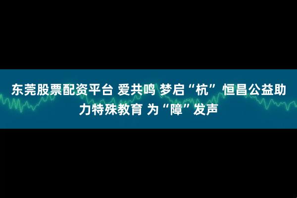 东莞股票配资平台 爱共鸣 梦启“杭” 恒昌公益助力特殊教育 为“障”发声