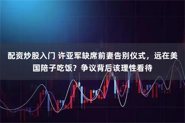 配资炒股入门 许亚军缺席前妻告别仪式,远在美国陪子吃饭?争议背后该理性看待