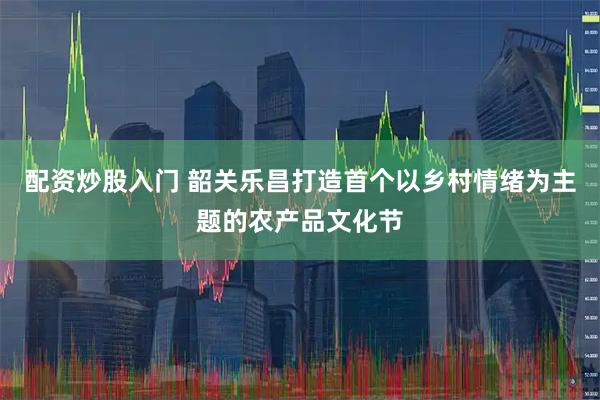 配资炒股入门 韶关乐昌打造首个以乡村情绪为主题的农产品文化节
