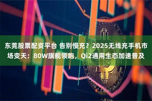 东莞股票配资平台 告别慢充？2025无线充手机市场变天：80W旗舰领跑，Qi2通用生态加速普及