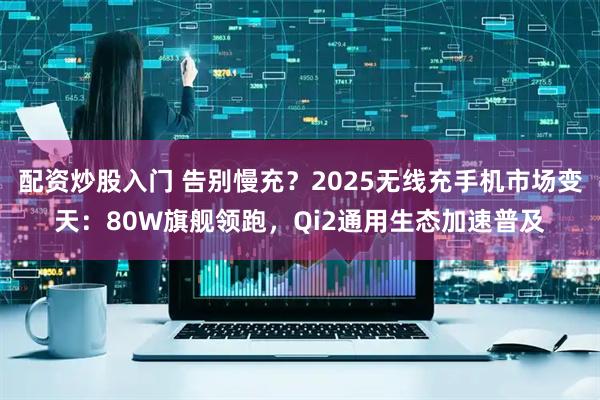配资炒股入门 告别慢充？2025无线充手机市场变天：80W旗舰领跑，Qi2通用生态加速普及