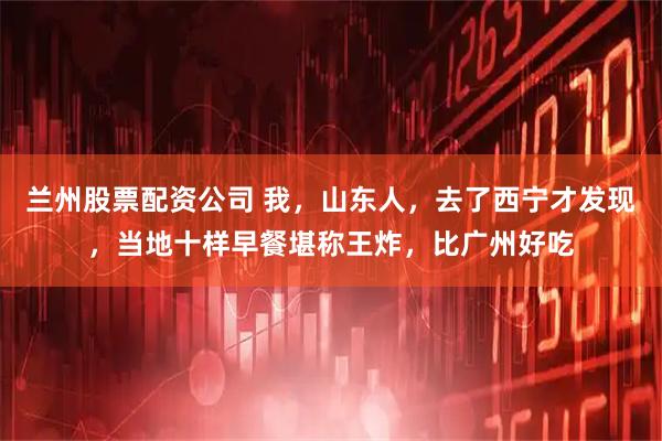 兰州股票配资公司 我，山东人，去了西宁才发现，当地十样早餐堪称王炸，比广州好吃