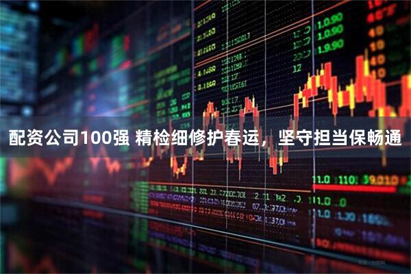 配资公司100强 精检细修护春运，坚守担当保畅通