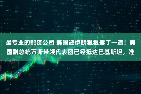最专业的配资公司 美国被伊朗狠狠摆了一道！美国副总统万斯带领代表团已经抵达巴基斯坦，准